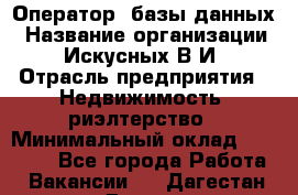 Оператор  базы данных › Название организации ­ Искусных В.И › Отрасль предприятия ­ Недвижимость, риэлтерство › Минимальный оклад ­ 14 000 - Все города Работа » Вакансии   . Дагестан респ.,Дагестанские Огни г.